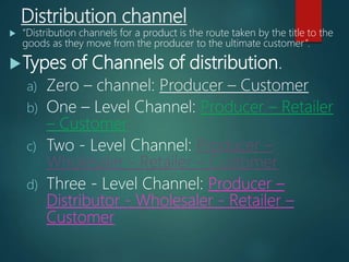 Distribution channel
 “Distribution channels for a product is the route taken by the title to the
goods as they move from the producer to the ultimate customer”.
Types of Channels of distribution.
a) Zero – channel: Producer – Customer
b) One – Level Channel: Producer – Retailer
– Customer
c) Two - Level Channel: Producer –
Wholesaler - Retailer – Customer
d) Three - Level Channel: Producer –
Distributor - Wholesaler - Retailer –
Customer
 