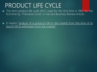 PRODUCT LIFE CYCLE
 The term product life cycle (PLC) used for the first time in 1965 for the
first time by ‘Theodore Levitt’ in Harvard Business Review Article.
 It means “analysis of a product’s life in the market from the time of its
launch till its withdrawn from the market”
 