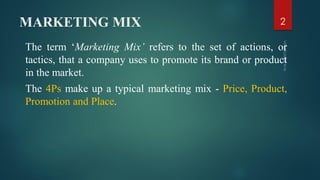 MARKETING MIX
The term ‘Marketing Mix’ refers to the set of actions, or
tactics, that a company uses to promote its brand or product
in the market.
The 4Ps make up a typical marketing mix - Price, Product,
Promotion and Place.
2
 