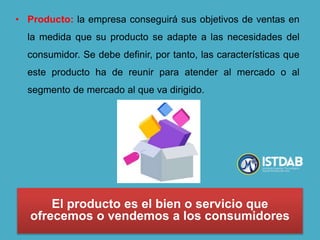 • Producto: la empresa conseguirá sus objetivos de ventas en
la medida que su producto se adapte a las necesidades del
consumidor. Se debe definir, por tanto, las características que
este producto ha de reunir para atender al mercado o al
segmento de mercado al que va dirigido.
El producto es el bien o servicio que
ofrecemos o vendemos a los consumidores
 