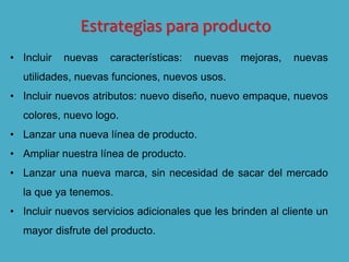 Estrategias para producto
• Incluir nuevas características: nuevas mejoras, nuevas
utilidades, nuevas funciones, nuevos usos.
• Incluir nuevos atributos: nuevo diseño, nuevo empaque, nuevos
colores, nuevo logo.
• Lanzar una nueva línea de producto.
• Ampliar nuestra línea de producto.
• Lanzar una nueva marca, sin necesidad de sacar del mercado
la que ya tenemos.
• Incluir nuevos servicios adicionales que les brinden al cliente un
mayor disfrute del producto.
 