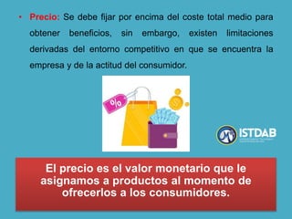 • Precio: Se debe fijar por encima del coste total medio para
obtener beneficios, sin embargo, existen limitaciones
derivadas del entorno competitivo en que se encuentra la
empresa y de la actitud del consumidor.
El precio es el valor monetario que le
asignamos a productos al momento de
ofrecerlos a los consumidores.
 