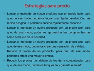 Estrategias para precio
• Lanzar al mercado un nuevo producto con un precio bajo, para
que, de ese modo, podamos lograr una rápida penetración, una
rápida acogida, o podamos hacerlo rápidamente conocido.
• Lanzar al mercado un nuevo producto con un precio alto, para
que, de ese modo, podamos aprovechar las compras hechas
como producto de la novedad.
• Lanzar al mercado un nuevo producto con un precio alto, para
que, de ese modo, podamos crear una sensación de calidad.
• Reducir el precio de un producto, para que, de ese modo,
podamos atraer una mayor clientela.
• Reducir los precios por debajo de los de la competencia, para
que, de ese modo, podamos bloquearla y ganarle mercado.
 