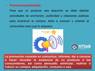 • Promoción/publicidad:
Para que un producto sea adquirido se debe diseñar
actividades de promoción, publicidad y relaciones públicas
para incentivar la compra, darlo a conocer y orientar al
consumidor para que lo adquiera.
La promoción consiste en comunicar, informar, dar a conocer
o hacer recordar la existencia de un producto a los
consumidores, así como persuadir, estimular, motivar o
inducir su compra, adquisición, consumo o uso.
 