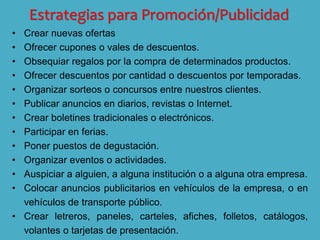 Estrategias para Promoción/Publicidad
• Crear nuevas ofertas
• Ofrecer cupones o vales de descuentos.
• Obsequiar regalos por la compra de determinados productos.
• Ofrecer descuentos por cantidad o descuentos por temporadas.
• Organizar sorteos o concursos entre nuestros clientes.
• Publicar anuncios en diarios, revistas o Internet.
• Crear boletines tradicionales o electrónicos.
• Participar en ferias.
• Poner puestos de degustación.
• Organizar eventos o actividades.
• Auspiciar a alguien, a alguna institución o a alguna otra empresa.
• Colocar anuncios publicitarios en vehículos de la empresa, o en
vehículos de transporte público.
• Crear letreros, paneles, carteles, afiches, folletos, catálogos,
volantes o tarjetas de presentación.
 