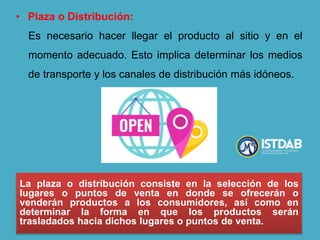 • Plaza o Distribución:
Es necesario hacer llegar el producto al sitio y en el
momento adecuado. Esto implica determinar los medios
de transporte y los canales de distribución más idóneos.
La plaza o distribución consiste en la selección de los
lugares o puntos de venta en donde se ofrecerán o
venderán productos a los consumidores, así como en
determinar la forma en que los productos serán
trasladados hacia dichos lugares o puntos de venta.
 