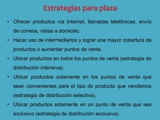 Estrategias para plaza
• Ofrecer productos vía Internet, llamadas telefónicas, envío
de correos, vistas a domicilio.
• Hacer uso de intermediarios y lograr una mayor cobertura de
productos o aumentar puntos de venta.
• Ubicar productos en todos los puntos de venta (estrategia de
distribución intensiva).
• Ubicar productos solamente en los puntos de venta que
sean convenientes para el tipo de producto que vendemos
(estrategia de distribución selectiva).
• Ubicar productos solamente en un punto de venta que sea
exclusivo (estrategia de distribución exclusiva).
 