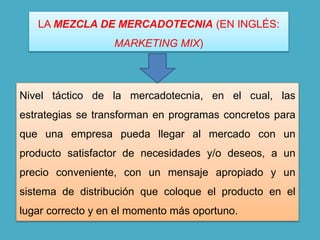 Nivel táctico de la mercadotecnia, en el cual, las
estrategias se transforman en programas concretos para
que una empresa pueda llegar al mercado con un
producto satisfactor de necesidades y/o deseos, a un
precio conveniente, con un mensaje apropiado y un
sistema de distribución que coloque el producto en el
lugar correcto y en el momento más oportuno.
LA MEZCLA DE MERCADOTECNIA (EN INGLÉS:
MARKETING MIX)
 