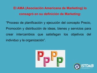 “Proceso de planificación y ejecución del concepto Precio,
Promoción y distribución de ideas, bienes y servicios para
crear intercambios que satisfagan los objetivos del
individuo y la organización”.
El AMA (Asociación Americana de Marketing) lo
consagró en su definición de Marketing:
 