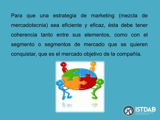 Para que una estrategia de marketing (mezcla de
mercadotecnia) sea eficiente y eficaz, ésta debe tener
coherencia tanto entre sus elementos, como con el
segmento o segmentos de mercado que se quieren
conquistar, que es el mercado objetivo de la compañía.
 