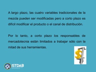 A largo plazo, las cuatro variables tradicionales de la
mezcla pueden ser modificadas pero a corto plazo es
difícil modificar el producto o el canal de distribución.
Por lo tanto, a corto plazo los responsables de
mercadotecnia están limitados a trabajar sólo con la
mitad de sus herramientas.
 