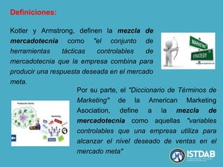 Definiciones:
Kotler y Armstrong, definen la mezcla de
mercadotecnia como "el conjunto de
herramientas tácticas controlables de
mercadotecnia que la empresa combina para
producir una respuesta deseada en el mercado
meta.
Por su parte, el "Diccionario de Términos de
Marketing" de la American Marketing
Asociation, define a la mezcla de
mercadotecnia como aquellas "variables
controlables que una empresa utiliza para
alcanzar el nivel deseado de ventas en el
mercado meta"
 