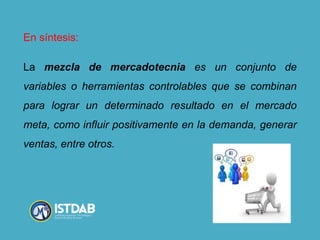 En síntesis:
La mezcla de mercadotecnia es un conjunto de
variables o herramientas controlables que se combinan
para lograr un determinado resultado en el mercado
meta, como influir positivamente en la demanda, generar
ventas, entre otros.
 