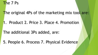 The 7 Ps
The original 4Ps of the marketing mix tool are:
1. Product 2. Price 3. Place 4. Promotion
The additional 3Ps added, are:
5. People 6. Process 7. Physical Evidence
 