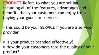 PRODUCT-Refers to what you are selling,
including all of the features, advantages and
benefits that your customers can enjoy from
buying your goods or services.
– this could be your SERVICE if you are a service
provider
Is your product branded effectively?
How do your customers rate the quality of your
product?
 