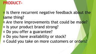 PRODUCT-
Is there recurrent negative feedback about the
same thing?
Are there improvements that could be made?
Is your product brand strong?
Do you offer a guarantee?
Do you have availability or stock?
Could you take on more customers or orders?
 