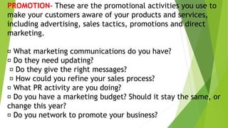 PROMOTION- These are the promotional activities you use to
make your customers aware of your products and services,
including advertising, sales tactics, promotions and direct
marketing.
What marketing communications do you have?
Do they need updating?
Do they give the right messages?
How could you refine your sales process?
What PR activity are you doing?
Do you have a marketing budget? Should it stay the same, or
change this year?
Do you network to promote your business?
 
