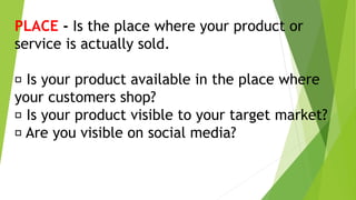 PLACE - Is the place where your product or
service is actually sold.
Is your product available in the place where
your customers shop?
Is your product visible to your target market?
Are you visible on social media?
 