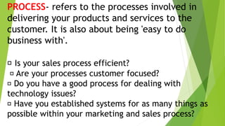 PROCESS- refers to the processes involved in
delivering your products and services to the
customer. It is also about being 'easy to do
business with'.
Is your sales process efficient?
Are your processes customer focused?
Do you have a good process for dealing with
technology issues?
Have you established systems for as many things as
possible within your marketing and sales process?
 