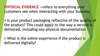 PHYSICAL EVIDENCE --refers to everything your
customers see when interacting with your business.
Is your product packaging reflective of the quality of
the product? This could apply to the way a service is
delivered, including any physical documentation
What is the online experience if the product is
delivered digitally?
 