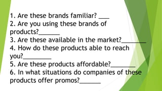 1. Are these brands familiar? ___
2. Are you using these brands of
products?______
3. Are these available in the market?_______
4. How do these products able to reach
you?________
5. Are these products affordable?_______
6. In what situations do companies of these
products offer promos?______
 