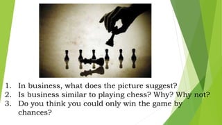 1. In business, what does the picture suggest?
2. Is business similar to playing chess? Why? Why not?
3. Do you think you could only win the game by
chances?
 