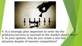 4. Is a strategic plan important in order for the
products/services to succeed in the market place? Why?
5. In your opinion, how do you create a win-win
situation despite of massive competition?
 