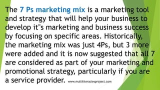 The 7 Ps marketing mix is a marketing tool
and strategy that will help your business to
develop it‟s marketing and business success
by focusing on specific areas. Historically,
the marketing mix was just 4Ps, but 3 more
were added and it is now suggested that all 7
are considered as part of your marketing and
promotional strategy, particularly if you are
a service provider. www.multiliteraciesproject.com
 
