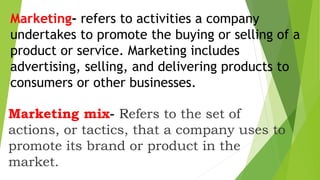 Marketing- refers to activities a company
undertakes to promote the buying or selling of a
product or service. Marketing includes
advertising, selling, and delivering products to
consumers or other businesses.
Marketing mix- Refers to the set of
actions, or tactics, that a company uses to
promote its brand or product in the
market.
 