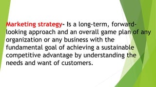 Marketing strategy- Is a long-term, forward-
looking approach and an overall game plan of any
organization or any business with the
fundamental goal of achieving a sustainable
competitive advantage by understanding the
needs and want of customers.
 