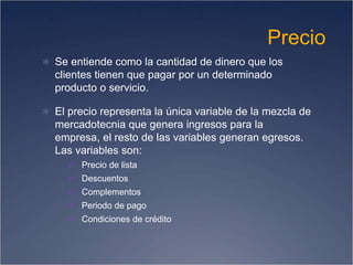 Precio
 Se entiende como la cantidad de dinero que los
clientes tienen que pagar por un determinado
producto o servicio.
 El precio representa la única variable de la mezcla de
mercadotecnia que genera ingresos para la
empresa, el resto de las variables generan egresos.
Las variables son:
 Precio de lista
 Descuentos
 Complementos
 Periodo de pago
 Condiciones de crédito
 