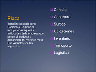Plaza
 Canales
 Cobertura
 Surtido
 Ubicaciones
 Inventario
 Transporte
 Logística
También conocida como
Posición o Distribución,
incluye todas aquellas
actividades de la empresa que
ponen el producto a
disposición del mercado meta.
Sus variables son las
siguientes:
 