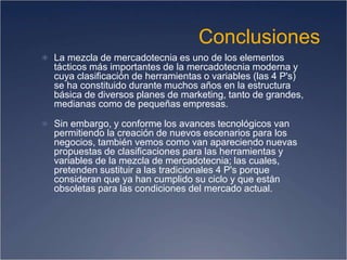Conclusiones
 La mezcla de mercadotecnia es uno de los elementos
tácticos más importantes de la mercadotecnia moderna y
cuya clasificación de herramientas o variables (las 4 P's)
se ha constituido durante muchos años en la estructura
básica de diversos planes de marketing, tanto de grandes,
medianas como de pequeñas empresas.
 Sin embargo, y conforme los avances tecnológicos van
permitiendo la creación de nuevos escenarios para los
negocios, también vemos como van apareciendo nuevas
propuestas de clasificaciones para las herramientas y
variables de la mezcla de mercadotecnia; las cuales,
pretenden sustituir a las tradicionales 4 P's porque
consideran que ya han cumplido su ciclo y que están
obsoletas para las condiciones del mercado actual.
 