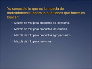 Ya conociste lo que es la mezcla de
mercadotecnia, ahora lo que tienes que hacer es
buscar:
 Mezcla de Mkt para productos de consumo.
 Mezcla de mkt para productos industriales.
 Mezcla de mkt para productos agropecuarios.
 Mezcla de mkt para servicios.
 
