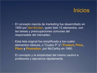 Inicios
 El concepto mezcla de marketing fue desarrollado en
1950 por Neil Borden, quien listó 12 elementos, con
las tareas y preocupaciones comunes del
responsable del mercadeo.
 Esta lista original fue simplificada a los cuatro
elementos clásicos, o "Cuatro P´s": Product, Price,
Place y Promotion, por McCarthy en 1960.
 El concepto y la simplicidad del mismo cautivó a
profesores y ejecutivos rápidamente.
 