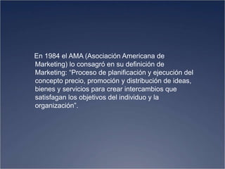 En 1984 el AMA (Asociación Americana de
Marketing) lo consagró en su definición de
Marketing: “Proceso de planificación y ejecución del
concepto precio, promoción y distribución de ideas,
bienes y servicios para crear intercambios que
satisfagan los objetivos del individuo y la
organización”.
 