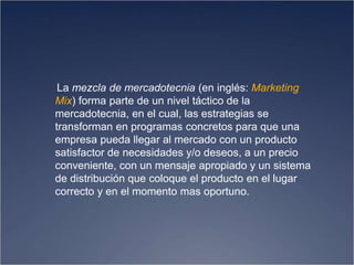 La mezcla de mercadotecnia (en inglés: Marketing
Mix) forma parte de un nivel táctico de la
mercadotecnia, en el cual, las estrategias se
transforman en programas concretos para que una
empresa pueda llegar al mercado con un producto
satisfactor de necesidades y/o deseos, a un precio
conveniente, con un mensaje apropiado y un sistema
de distribución que coloque el producto en el lugar
correcto y en el momento mas oportuno.
 