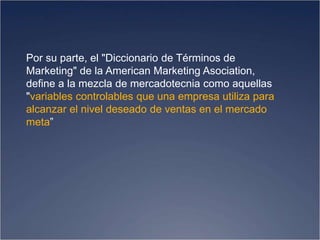 Por su parte, el "Diccionario de Términos de
Marketing" de la American Marketing Asociation,
define a la mezcla de mercadotecnia como aquellas
"variables controlables que una empresa utiliza para
alcanzar el nivel deseado de ventas en el mercado
meta”
 