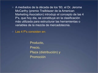  A mediados de la década de los '60, el Dr. Jerome
McCarthy (premio Trailblazer de la American
Marketing Asociation) introdujo el concepto de las 4
P's, que hoy dia, se constituye en la clasificación
más utilizada para estructurar las herramientas o
variables de la mezcla de mercadotecnia.
 Las 4 P's consisten en:
♲ Producto,
♲ Precio,
♲ Plaza (distribución) y
♲ Promoción
 