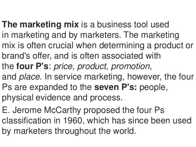 The marketing mix is a business tool used
in marketing and by marketers. The marketing
mix is often crucial when determini...