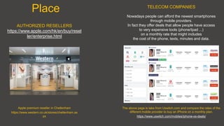 Place
AUTHORIZED RESELLERS
https://www.apple.com/hk/en/buy/resel
ler/enterprise.html
The above page is take from Uswitch.com and compare the rates of the
different mobile provider to buy an iPhone on a monthly plan.
https://www.uswitch.com/mobiles/iphone-xs-deals/
TELECOM COMPANIES
Nowadays people can afford the newest smartphones
through mobile providers.
In fact they offer deals that allow people have access
to very expensive tools (phone/Ipad ...)
on a monthly rate that might includes
the cost of the phone, texts, minutes and data.
Apple premium reseller in Cheltenham
https://www.western.co.uk/stores/cheltenham.as
px
 