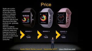 Price
Apple Watch Series Launch , September 2017 - https://9to5mac.com/
Apple use a price-
skimming strategy.
In fact when a new
product is released,
it is charged at the
highest price that a
consumer will pay and
the price of the older
products are gradually
reduced.
With this method,
Apple satisfies the first
customer needs and
lowering the price of
the older products, it
attracts as well a more
price-sensitive
consumer.
 