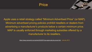 Apple uses a retail strategy called “Minimum Advertised Price” (or MAP).
Minimum advertised pricing policies prohibit resellers or dealers from
advertising a manufacturer’s products below a certain minimum price.
MAP is usually enforced through marketing subsidies offered by a
manufacturer to its resellers.
https://www.macworld.com/article/2024257/how-apple-sets-its-prices.html , January 2013
Price
 