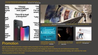 Promotion
Apple develops different promotion strategies taking advantage of all the possible channels.
With its commercials Apple reaches a large variety of audience and engages its clients combining new and traditional promotion styles.
The “Carpool Karoke” is one of the most innovating advertising technique, Apple implement a product placement strategy with celebrities that create
a buzz by positive reviews in the media.
This picures is taken by https://twitter.com/GomersallRos, London tube March 2015 – Apple advertise Apple 6 by
printing photos shoot with Iphone 6
This picures shows the review roundup on I phone X, which mimics the style of a
movie poster, and shows the reaction to the device – December 2017 The next web
Carpool Karaoke a web television
series that premied on Apple musi
c on August 2017 – Wikipedia
This picture shows one of the new
Apple technologies «face recogniti
on» – Apple store
A new twitter-basade commercial –
March 2017 – The Apple post
 