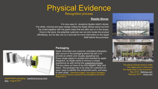 Physical Evidence
Recognition process
It is very easy to recognize Apples retail’s stores.
The white, minimal and open design makes the Apple Stores stand out from
the crowd together with the green trees that are often set un in the shops.
Once in the store, the potential customer can not only locate the product
effortlessly, but he also can try it and ask for more information to the Apple
Staff before the purchase.
Retails Stores
Apple minimalist and customer orientated philosophy
also occurs in the packaging where the aim is to
provide an artistic and visually appealing box.
Every single aspect is studied and checked by apple
designers, as Apple wants to ensure a unique
experience as well during the unpacking process.
The box does not have to be only elegant, clear and
direct, “the package has to be easy for customers to
open, easy to identify the component parts, and easy
to start using” (Alessndra Ruggeri, How Apple’s Packaging
gives buyers a sensory experience that strengthens the brand –
August 2017)
Packaging
The above pictures show in order
The Apple store in China and
The Apple store in San Francisco
May 2016 - 9to5mac.com
February 2015 – imore.com
Apple Watch packaging - swedbrand-group.com/
blog - August 2017
 