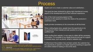 Process
Apple’s aim is to create a customer value and satisfaction.
This goal has been achieved by giving high importance to every
aspect of the development and of the customer experience.
One of the most surprising aspect of this
company is the capacity to create the desire of its products in
customers’ mind.
Apple provide consistency to his consumers at all the times.
When visiting Apple store, people have the opportunity to try
the products of their interest and ask question to a high
qualified staff.
When surfing their website, is very easy to collect all the necessary
information, it is possible to buy Apple products and ask for support
in several ways, such as phone, email or website chat.
Furthermore if the problem has not been sorted, the customer has
the opportunity to speak to an Apple expert by booking an appointm
ent online instead of waiting in line at the store.
The 1st pictures shows the Apple Support section in apple website
The 2nd Picture display a member of the Apple staff that provides a personal customer
service - blogs.ubc.ca
The 3rd picture is taken from the Apple website in the section “buy” , Apple provide a
tool that allows its clients to compare the differences within Apple models
 