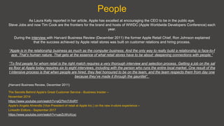 People
As Laura Kelly reported in her article, Apple has excelled at encouraging the CEO to be in the public eye.
Steve Jobs and now Tim Cook are the frontiers for the brand and hosts of WWDC (Apple Worldwide Developers Conference) each
year.
During the interview with Harvard Business Review (December 2011) the former Apple Retail Chief, Ron Johnson explained
that the success achieved by Apple retail stores was built on customer relations and hiring process.
“Apple is in the relationship business as much as the computer business. And the only way to really build a relationship is face-to-f
ace. That’s human nature. That gets at the essence of what retail stores have to be about: deepening connections with people.”
“To find people for whom retail is the right match requires a very thorough interview and selection process. Getting a job on the sal
es floor at Apple today requires six to eight interviews, including with the person who runs the entire local market. One result of tha
t intensive process is that when people are hired, they feel honoured to be on the team, and the team respects them from day one
because they’ve made it through the gauntlet”.
(Harvard Business Review, December 2011)
The Secrets Behind Apple's Great Customer Service - Business Insider –
November 2014
https://www.youtube.com/watch?v=aQ7hm7rXnRY
Apple's Angela Ahrendts (Vice President of retail at Apple Inc.) on the new in-store experience –
LinkedIn Editors - September 2017
https://www.youtube.com/watch?v=uarZcWoXcyc
 