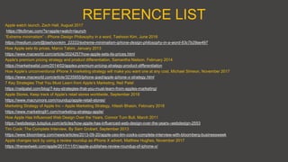 REFERENCE LIST
Apple watch launch, Zach Hall, August 2017
https://9to5mac.com/?s=apple+watch+launch
“Extreme minimalism” - iPhone Design Philosophy in a word, Taehoon Kim, June 2016
https://medium.com/@taehoonkim_22222/extreme-minimalism-iphone-design-philosophy-in-a-word-63c7b29ae497
How Apple sets its prices, Marco Tabini, January 2013
https://www.macworld.com/article/2024257/how-apple-sets-its-prices.html
Apple's premium pricing strategy and product differentiation, Samantha Nielson, February 2014
https://marketrealist.com/2014/02/apples-premium-pricing-strategy-product-differentiation
How Apple’s unconventional iPhone X marketing strategy will make you want one at any cost, Michael Simeon, November 2017
https://www.macworld.com/article/3235955/iphone-ipad/apple-iphone-x-strategy.html
7 Key Strategies That You Must Learn from Apple’s Marketing, Neil Patel
https://neilpatel.com/blog/7-key-strategies-that-you-must-learn-from-apples-marketing/
Apple Stores, Keep track of Apple's retail stores worldwide, September 2018
https://www.macrumors.com/roundup/apple-retail-stores/
Marketing Strategy of Apple Inc – Apple Marketing Strategy, Hitesh Bhasin, February 2018
https://www.marketing91.com/marketing-strategy-apple/
How Apple Has Influenced Web Design Over the Years, Connor Turn Bull, March 2011
https://webdesign.tutsplus.com/articles/how-apple-has-influenced-web-design-over-the-years--webdesign-2553
Tim Cook: The Complete Interview, By Sam Grobart, September 2013
https://www.bloomberg.com/news/articles/2013-09-20/apple-ceo-tim-cooks-complete-interview-with-bloomberg-businessweek
Apple changes tack by using a review roundup as iPhone X advert, Matthew Hughes, November 2017
https://thenextweb.com/apple/2017/11/01/apple-publishes-review-roundup-of-iphone-x/
 