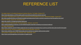 REFERENCE LIST
The Apple Guide To Providing Exceptional Customer Service, Tim Keefe, October 2017
https://www.tgkandassoc.com/the-apple-guide-to-providing-exceptional-customer-service/
How Apple’s Packaging gives buyers a sensory experience that strengthens the brand, Alessandra Ruggeri, August 2017
http://www.swedbrand-group.com/blog/how-apples-packaging-gives-buyers-a-sensory-experience-that-strengthens-the-brand
Retail Isn’t Broken. Stores Are, December 2011
https://hbr.org/2011/12/retail-isnt-broken-stores-are
Apple`s Extended Marketing Mix Physical Evidence, Yellocart, June 2018
https://yellowcatdotblog.wordpress.com/2018/06/03/apples-extended-marketing-mix-physical-evidence/
The Apple Marketing Mix
https://www.cultofmac.com/217735/ex-apple-ad-man-ron-johnson-is-transforming-jc-penney-just-like-steve-jobs-transformed-apple/
Steve Jobs and Ron Johnson On Apple’s Retail Success [Quotes], June 2011
https://www.cultofmac.com/100807/steve-jobs-and-ron-johnson-on-apples-retail-success-quotes/
The Evolution of Apple Events, By Eventmb Team, September, 2016
https://www.eventmanagerblog.com/evolution-of-apple-events
 