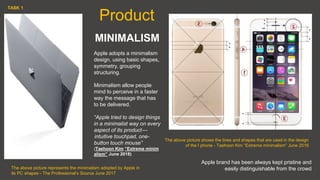 MINIMALISM
Apple adopts a minimalism
design, using basic shapes,
symmetry, grouping
structuring.
Minimalism allow people
mind to perceive in a faster
way the message that has
to be delivered.
“Apple tried to design things
in a minimalist way on every
aspect of its product —
 intuitive touchpad, one-
button touch mouse”
(Taehoon Kim “Extreme minim
alism” June 2018)
The above picture shows the lines and shapes that are used in the design
of the I phone - Taehoon Kim “Extreme minimalism” June 2016
The above picture represents the minimalism adopted by Apple in
its PC shapes - The Professional's Source June 2017
Product
Apple brand has been always kept pristine and
easily distinguishable from the crowd
TASK 1
 
